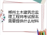 郴州土木建筑总监理工程师考试报名需要提供什么材料