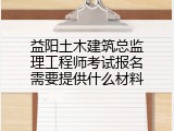 益阳土木建筑总监理工程师考试报名需要提供什么材料