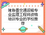吐鲁番交通运输专业监理工程师资格培训专业的学校推荐