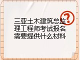 三亚土木建筑总监理工程师考试报名需要提供什么材料