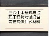 三沙土木建筑总监理工程师考试报名需要提供什么材料