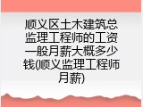 顺义区土木建筑总监理工程师的工资一般月薪大概多少钱(顺义监理工程师月薪)
