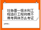 吐鲁番一级水利工程造价工程师难不难考具体怎么考证