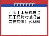 汕头土木建筑总监理工程师考试报名需要提供什么材料