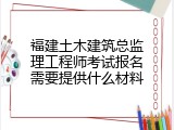 福建土木建筑总监理工程师考试报名需要提供什么材料