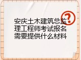 安庆土木建筑总监理工程师考试报名需要提供什么材料