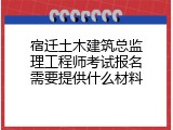 宿迁土木建筑总监理工程师考试报名需要提供什么材料