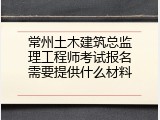 常州土木建筑总监理工程师考试报名需要提供什么材料