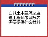 白城土木建筑总监理工程师考试报名需要提供什么材料