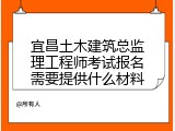 宜昌土木建筑总监理工程师考试报名需要提供什么材料