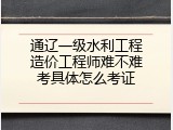 通辽一级水利工程造价工程师难不难考具体怎么考证