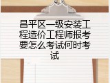 昌平区一级安装工程造价工程师报考要怎么考试何时考试