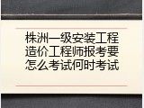 株洲一级安装工程造价工程师报考要怎么考试何时考试