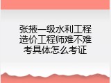 张掖一级水利工程造价工程师难不难考具体怎么考证