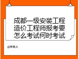 成都一级安装工程造价工程师报考要怎么考试何时考试