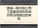 塔城一级市政公用工程建造师机构培训班当地周边的有吗