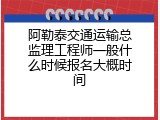 阿勒泰交通运输总监理工程师一般什么时候报名大概时间
