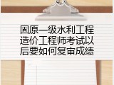 固原一级水利工程造价工程师考试以后要如何复审成绩