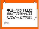 中卫一级水利工程造价工程师考试以后要如何复审成绩
