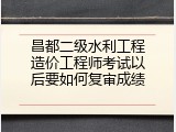 昌都二级水利工程造价工程师考试以后要如何复审成绩
