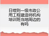 日喀则一级市政公用工程建造师机构培训班当地周边的有吗