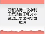 呼和浩特二级水利工程造价工程师考试以后要如何复审成绩