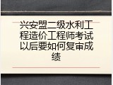 兴安盟二级水利工程造价工程师考试以后要如何复审成绩