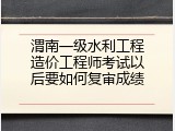 渭南一级水利工程造价工程师考试以后要如何复审成绩