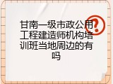 甘南一级市政公用工程建造师机构培训班当地周边的有吗