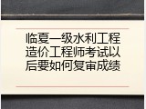 临夏一级水利工程造价工程师考试以后要如何复审成绩