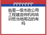 临夏一级市政公用工程建造师机构培训班当地周边的有吗