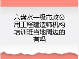 六盘水一级市政公用工程建造师机构培训班当地周边的有吗