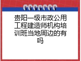 贵阳一级市政公用工程建造师机构培训班当地周边的有吗