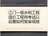 江门一级水利工程造价工程师考试以后要如何复审成绩
