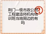 荆门一级市政公用工程建造师机构培训班当地周边的有吗