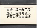 孝感一级水利工程造价工程师考试以后要如何复审成绩