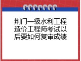 荆门一级水利工程造价工程师考试以后要如何复审成绩