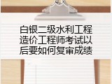 白银二级水利工程造价工程师考试以后要如何复审成绩