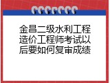 金昌二级水利工程造价工程师考试以后要如何复审成绩