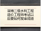 淄博二级水利工程造价工程师考试以后要如何复审成绩