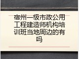宿州一级市政公用工程建造师机构培训班当地周边的有吗