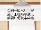 合肥一级水利工程造价工程师考试以后要如何复审成绩