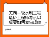 芜湖一级水利工程造价工程师考试以后要如何复审成绩