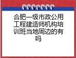 合肥一级市政公用工程建造师机构培训班当地周边的有吗