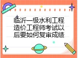 临沂一级水利工程造价工程师考试以后要如何复审成绩
