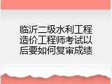 临沂二级水利工程造价工程师考试以后要如何复审成绩