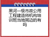 黑河一级市政公用工程建造师机构培训班当地周边的有吗