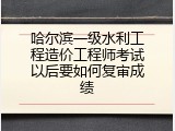 哈尔滨一级水利工程造价工程师考试以后要如何复审成绩