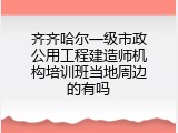 齐齐哈尔一级市政公用工程建造师机构培训班当地周边的有吗