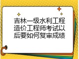 吉林一级水利工程造价工程师考试以后要如何复审成绩
